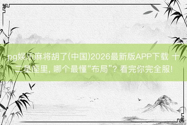 pg娱乐麻将胡了(中国)2026最新版APP下载 十二星座里， 哪个最懂“布局”? 看完你完全服!
