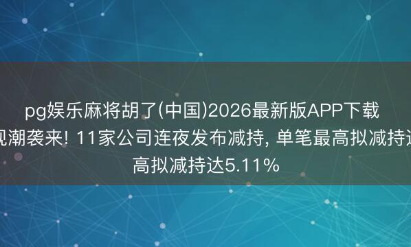 pg娱乐麻将胡了(中国)2026最新版APP下载 高位套现潮袭来! 11家公司连夜发布减持， 单笔最高拟减持达5.11%