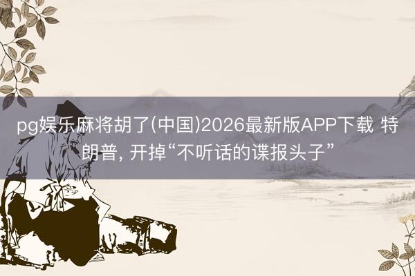 pg娱乐麻将胡了(中国)2026最新版APP下载 特朗普， 开掉“不听话的谍报头子”