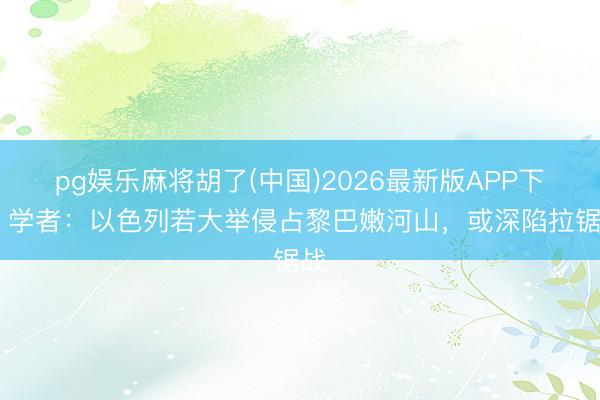 pg娱乐麻将胡了(中国)2026最新版APP下载 学者：以色列若大举侵占黎巴嫩河山，或深陷拉锯战