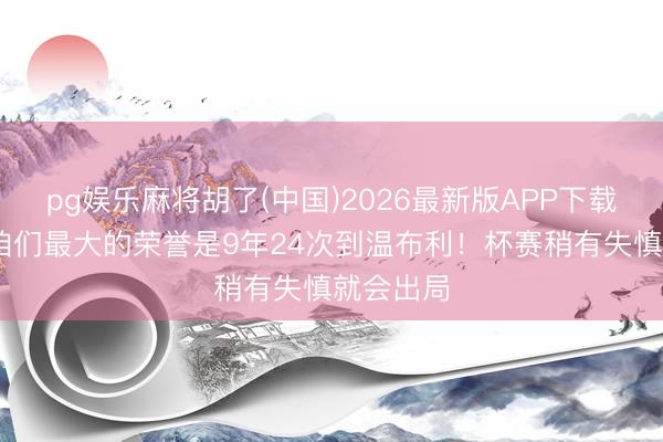 pg娱乐麻将胡了(中国)2026最新版APP下载 瓜帅：咱们最大的荣誉是9年24次到温布利！杯赛稍有失慎就会出局