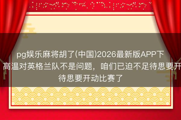 pg娱乐麻将胡了(中国)2026最新版APP下载 孔萨:高温对英格兰队不是问题,咱们已迫不足待思要开动比赛了