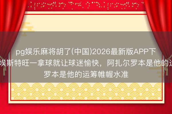 pg娱乐麻将胡了(中国)2026最新版APP下载 卡希尔：埃斯特旺一拿球就让球迷愉快，阿扎尔罗本是他的运筹帷幄水准