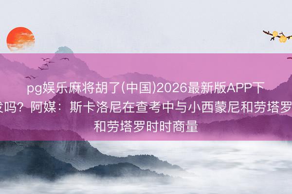 pg娱乐麻将胡了(中国)2026最新版APP下载 会首发吗？阿媒：斯卡洛尼在查考中与小西蒙尼和劳塔罗时时商量