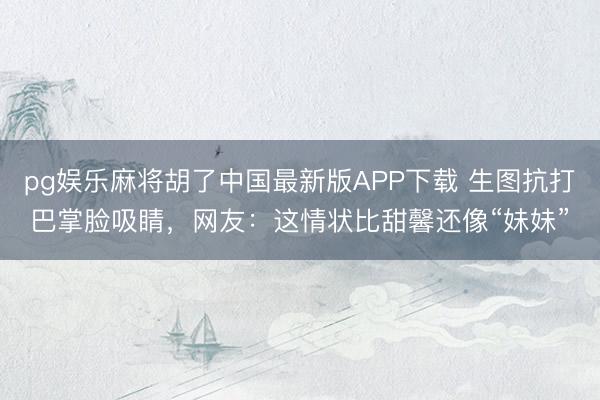 pg娱乐麻将胡了中国最新版APP下载 生图抗打巴掌脸吸睛，网友：这情状比甜馨还像“妹妹”