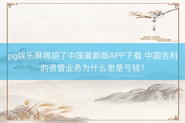 pg娱乐麻将胡了中国最新版APP下载 中国吉利的资管业务为什么老是亏钱?