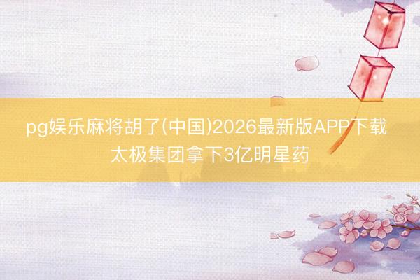 pg娱乐麻将胡了(中国)2026最新版APP下载 太极集团拿下3亿明星药