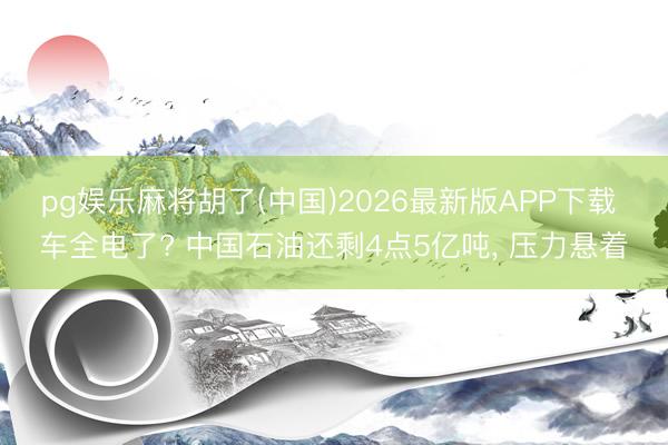 pg娱乐麻将胡了(中国)2026最新版APP下载 车全电了? 中国石油还剩4点5亿吨， 压力悬着