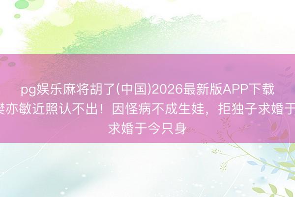 pg娱乐麻将胡了(中国)2026最新版APP下载 53岁樊亦敏近照认不出！因怪病不成生娃，拒独子求婚于今只身