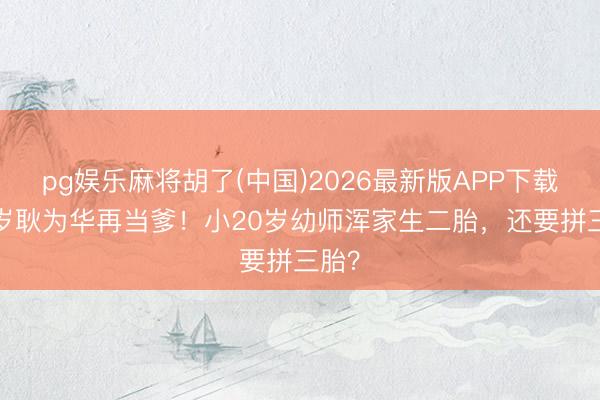 pg娱乐麻将胡了(中国)2026最新版APP下载 55岁耿为华再当爹!小20岁幼师浑家生二胎,还要拼三胎?