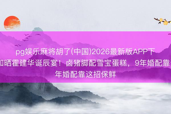 pg娱乐麻将胡了(中国)2026最新版APP下载 林心如晒霍建华诞辰宴！卤猪脚配雪宝蛋糕，9年婚配靠这招保鲜