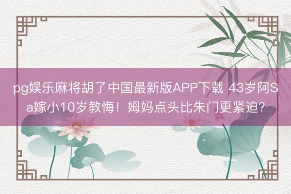 pg娱乐麻将胡了中国最新版APP下载 43岁阿Sa嫁小10岁教悔！姆妈点头比朱门更紧迫？