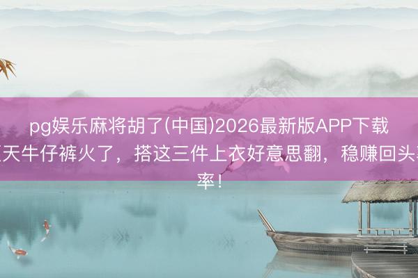 pg娱乐麻将胡了(中国)2026最新版APP下载 夏天牛仔裤火了，搭这三件上衣好意思翻，稳赚回头率！