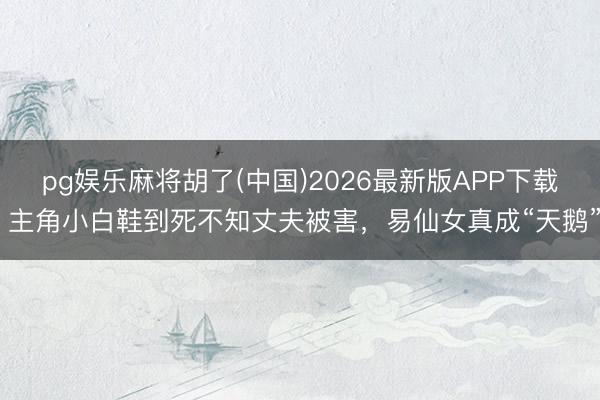 pg娱乐麻将胡了(中国)2026最新版APP下载 主角小白鞋到死不知丈夫被害，易仙女真成“天鹅”