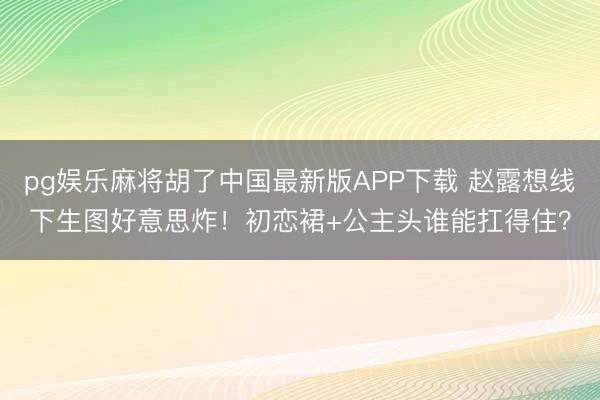 pg娱乐麻将胡了中国最新版APP下载 赵露想线下生图好意思炸！初恋裙+公主头谁能扛得住？