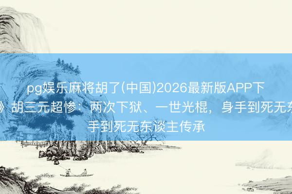 pg娱乐麻将胡了(中国)2026最新版APP下载 《主角》胡三元超惨:两次下狱、一世光棍,身手到死无东谈主传承