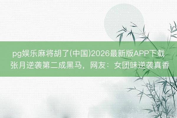 pg娱乐麻将胡了(中国)2026最新版APP下载 张月逆袭第二成黑马，网友：女团味逆袭真香