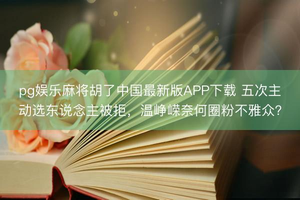 pg娱乐麻将胡了中国最新版APP下载 五次主动选东说念主被拒，温峥嵘奈何圈粉不雅众？