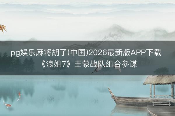 pg娱乐麻将胡了(中国)2026最新版APP下载 《浪姐7》王蒙战队组合参谋