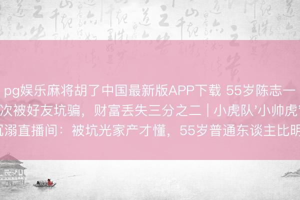 pg娱乐麻将胡了中国最新版APP下载 55岁陈志一又上综艺自曝屡次被好友坑骗，财富丢失三分之二 | 小虎队'小帅虎'沉溺直播间：被坑光家产才懂，55岁普通东谈主比明星更需要防心眼