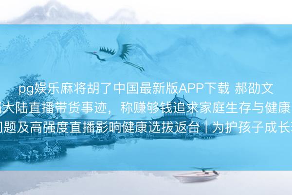 pg娱乐麻将胡了中国最新版APP下载 郝劭文举家搬回台湾假寓，阻挡大陆直播带货事迹，称赚够钱追求家庭生存与健康，曾因继女遇到校园问题及高强度直播影响健康选拔返台 | 为护孩子成长环境连夜搬离？郝劭文哭泣回答：有些地点，留台才是家