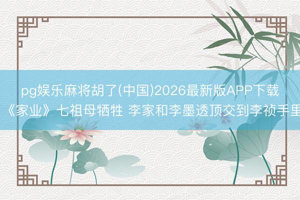 pg娱乐麻将胡了(中国)2026最新版APP下载 《家业》七祖母牺牲 李家和李墨透顶交到李祯手里