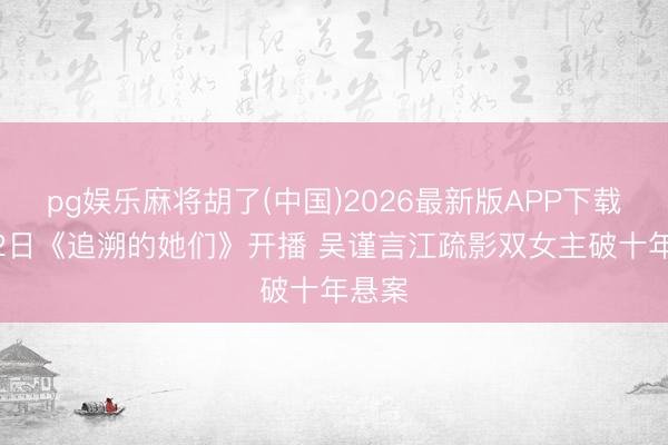 pg娱乐麻将胡了(中国)2026最新版APP下载 6月2日《追溯的她们》开播 吴谨言江疏影双女主破十年悬案