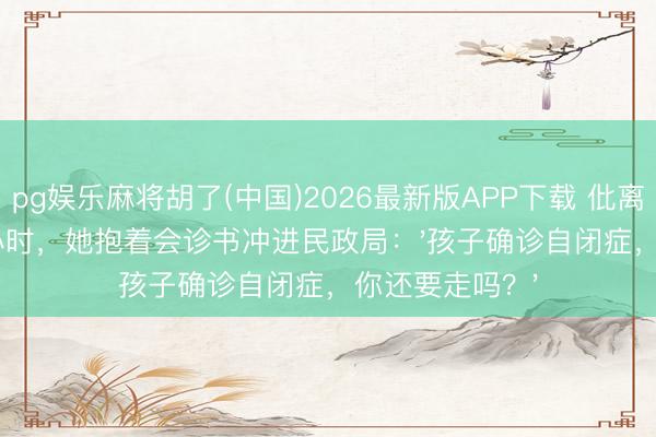 pg娱乐麻将胡了(中国)2026最新版APP下载 仳离适应期临了1小时，她抱着会诊书冲进民政局：'孩子确诊自闭症，你还要走吗？'