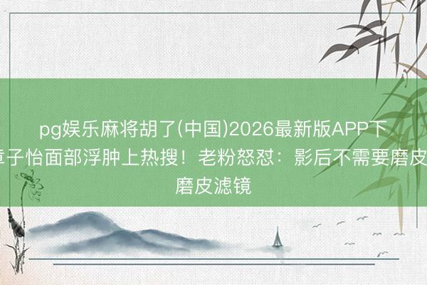 pg娱乐麻将胡了(中国)2026最新版APP下载 章子怡面部浮肿上热搜!老粉怒怼:影后不需要磨皮滤镜