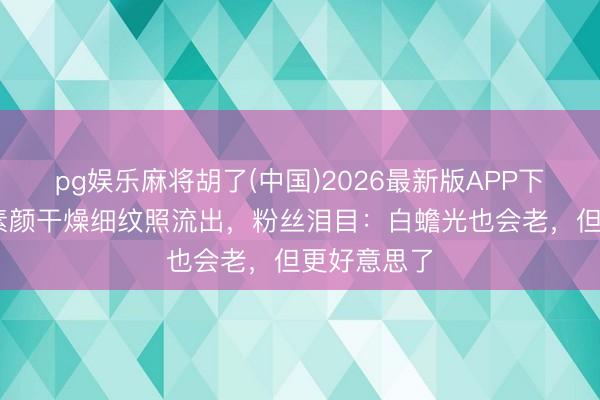 pg娱乐麻将胡了(中国)2026最新版APP下载 李小冉素颜干燥细纹照流出，粉丝泪目：白蟾光也会老，但更好意思了