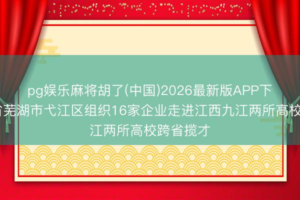 pg娱乐麻将胡了(中国)2026最新版APP下载 安徽省芜湖市弋江区组织16家企业走进江西九江两所高校跨省揽才