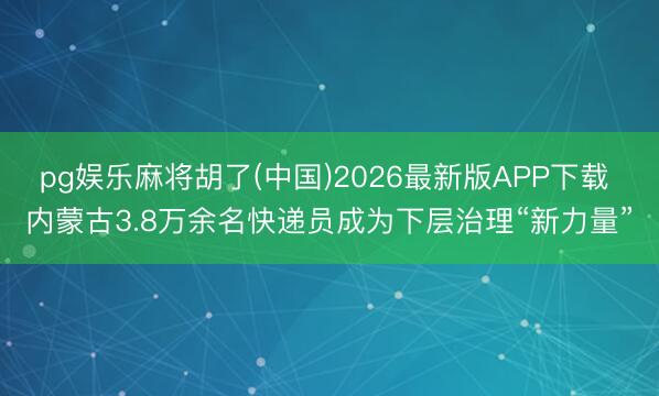 pg娱乐麻将胡了(中国)2026最新版APP下载 内蒙古3.8万余名快递员成为下层治理“新力量”