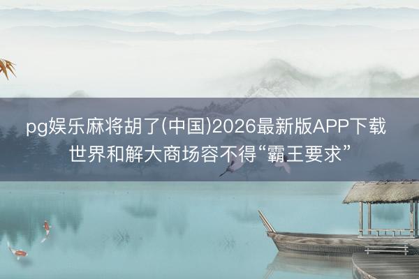 pg娱乐麻将胡了(中国)2026最新版APP下载 世界和解大商场容不得“霸王要求”