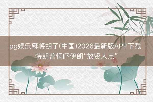 pg娱乐麻将胡了(中国)2026最新版APP下载 特朗普恫吓伊朗“放贤人点”