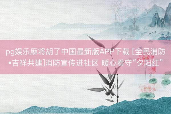 pg娱乐麻将胡了中国最新版APP下载 [全民消防•吉祥共建]消防宣传进社区 暖心看守“夕阳红”