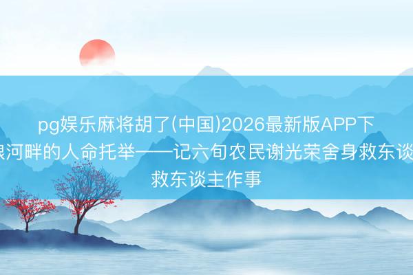 pg娱乐麻将胡了(中国)2026最新版APP下载 运粮河畔的人命托举——记六旬农民谢光荣舍身救东谈主作事