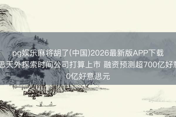 pg娱乐麻将胡了(中国)2026最新版APP下载 好意思天外探索时间公司打算上市 融资预测超700亿好意思元