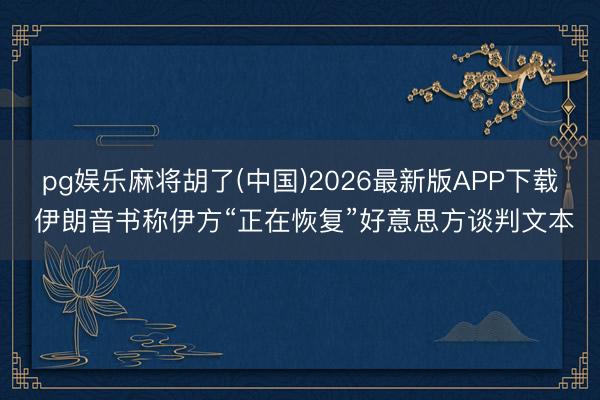 pg娱乐麻将胡了(中国)2026最新版APP下载 伊朗音书称伊方“正在恢复”好意思方谈判文本
