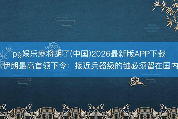 pg娱乐麻将胡了(中国)2026最新版APP下载 伊朗最高首领下令：接近兵器级的铀必须留在国内
