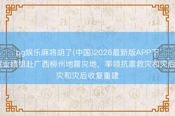 pg娱乐麻将胡了(中国)2026最新版APP下载 国务院业绩组赴广西柳州地震灾地,率领抗震救灾和灾后收复重建