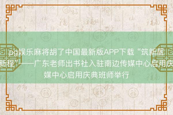 pg娱乐麻将胡了中国最新版APP下载 “筑新居·传文脉·启新程”——广东老师出书社入驻南边传媒中心启用庆典班师举行