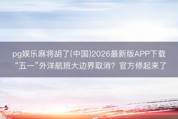 pg娱乐麻将胡了(中国)2026最新版APP下载 “五一”外洋航班大边界取消？官方修起来了