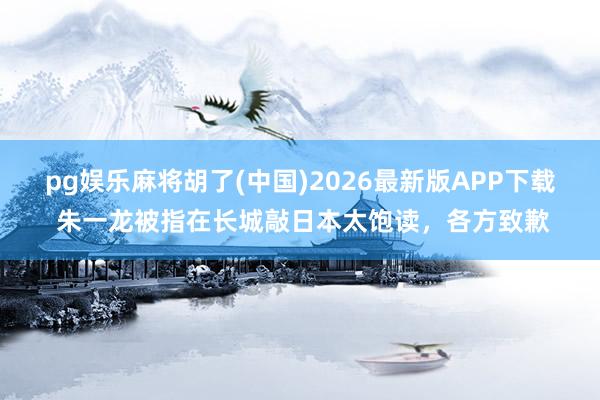pg娱乐麻将胡了(中国)2026最新版APP下载 朱一龙被指在长城敲日本太饱读，各方致歉