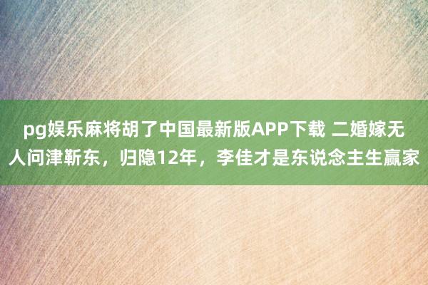 pg娱乐麻将胡了中国最新版APP下载 二婚嫁无人问津靳东，归隐12年，李佳才是东说念主生赢家