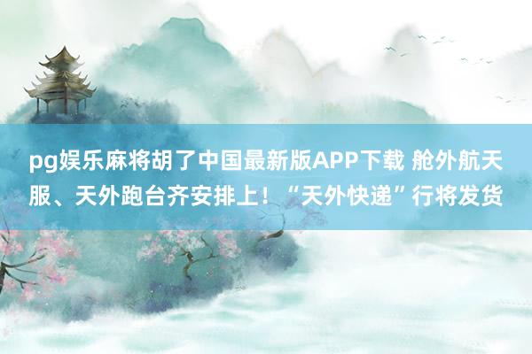 pg娱乐麻将胡了中国最新版APP下载 舱外航天服、天外跑台齐安排上！“天外快递”行将发货