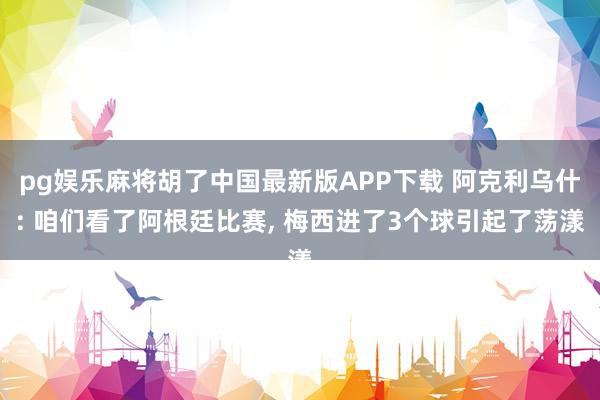 pg娱乐麻将胡了中国最新版APP下载 阿克利乌什: 咱们看了阿根廷比赛， 梅西进了3个球引起了荡漾