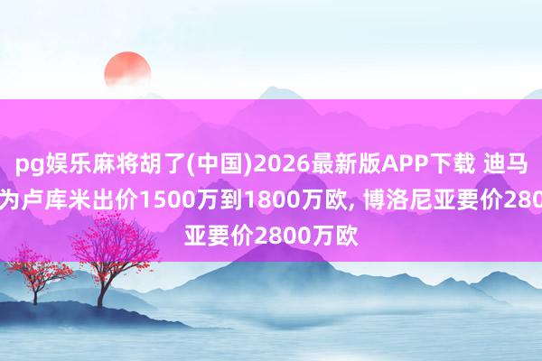 pg娱乐麻将胡了(中国)2026最新版APP下载 迪马: 尤文为卢库米出价1500万到1800万欧， 博洛尼亚要价2800万欧