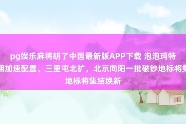 pg娱乐麻将胡了中国最新版APP下载 泡泡玛特乐土二期加速配置、三里屯北扩，北京向阳一批破钞地标将集结焕新