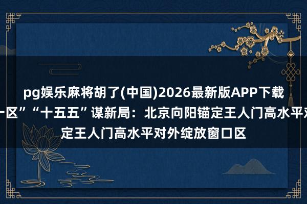 pg娱乐麻将胡了(中国)2026最新版APP下载 “中国涉外第一区”“十五五”谋新局：北京向阳锚定王人门高水平对外绽放窗口区