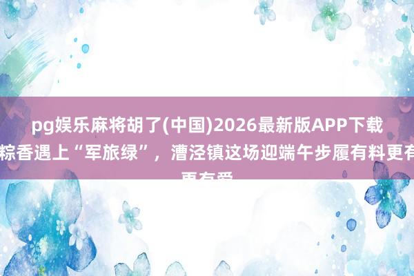 pg娱乐麻将胡了(中国)2026最新版APP下载 当粽香遇上“军旅绿”，漕泾镇这场迎端午步履有料更有爱